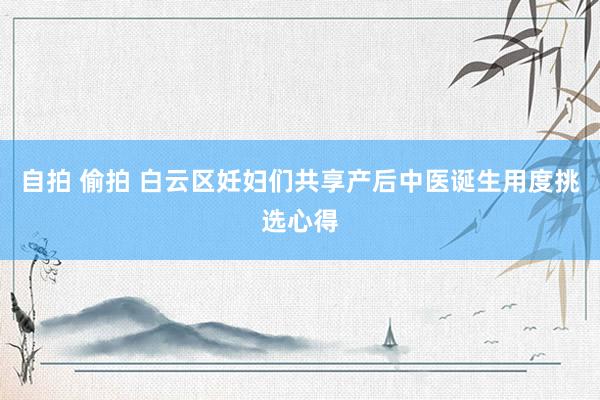 自拍 偷拍 白云区妊妇们共享产后中医诞生用度挑选心得