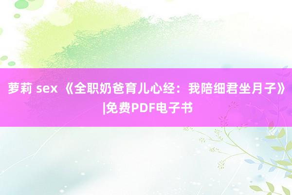 萝莉 sex 《全职奶爸育儿心经：我陪细君坐月子》 |免费PDF电子书