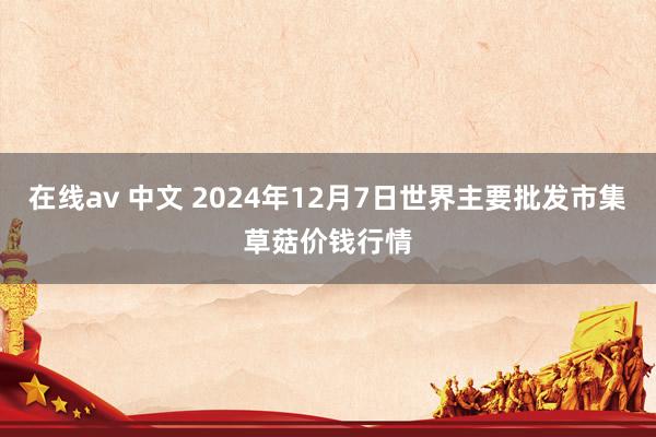 在线av 中文 2024年12月7日世界主要批发市集草菇价钱行情
