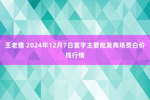 王老撸 2024年12月7日寰宇主要批发商场茭白价钱行情