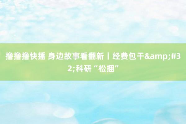 撸撸撸快播 身边故事看翻新丨经费包干&#32;科研“松捆”