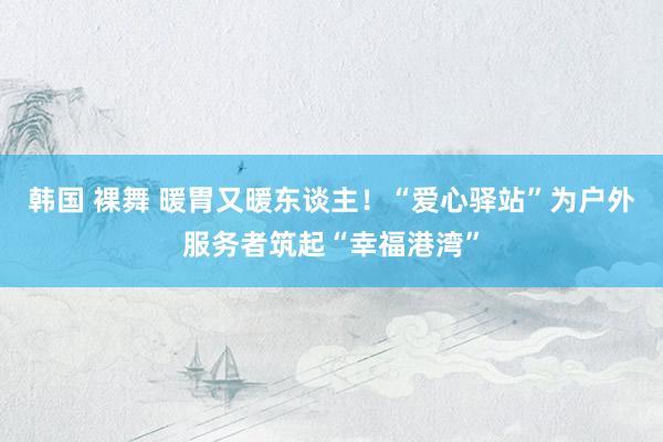 韩国 裸舞 暖胃又暖东谈主！“爱心驿站”为户外服务者筑起“幸福港湾”