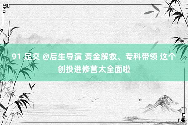91 足交 @后生导演 资金解救、专科带领 这个创投进修营太全面啦