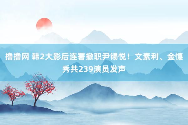 撸撸网 韩2大影后连署撤职尹锡悦！　文素利、金憓秀共239演员发声