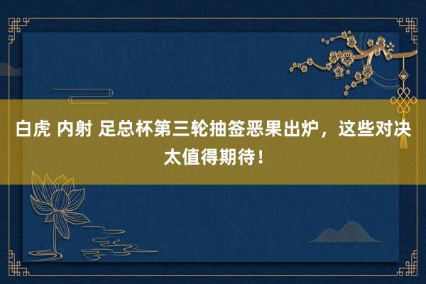 白虎 内射 足总杯第三轮抽签恶果出炉，这些对决太值得期待！