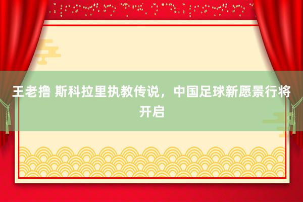 王老撸 斯科拉里执教传说，中国足球新愿景行将开启