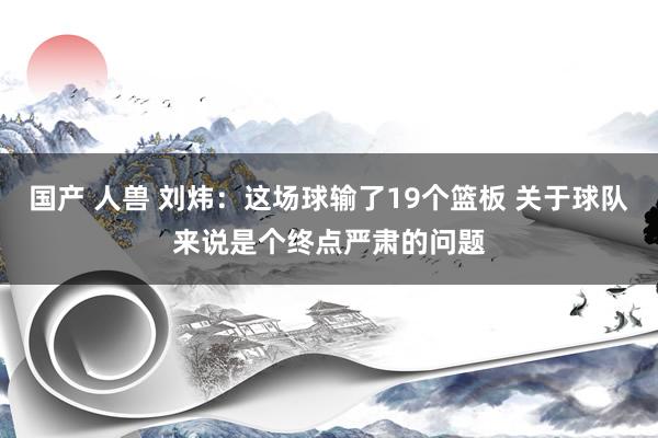 国产 人兽 刘炜：这场球输了19个篮板 关于球队来说是个终点严肃的问题