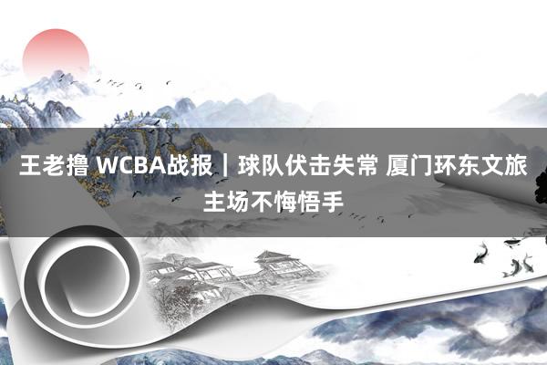 王老撸 WCBA战报｜球队伏击失常 厦门环东文旅主场不悔悟手