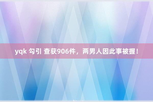 yqk 勾引 查获906件，两男人因此事被握！