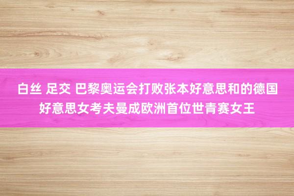 白丝 足交 巴黎奥运会打败张本好意思和的德国好意思女考夫曼成欧洲首位世青赛女王