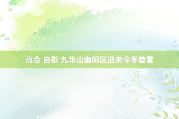 高合 自慰 九华山幽闲区迎来今冬首雪