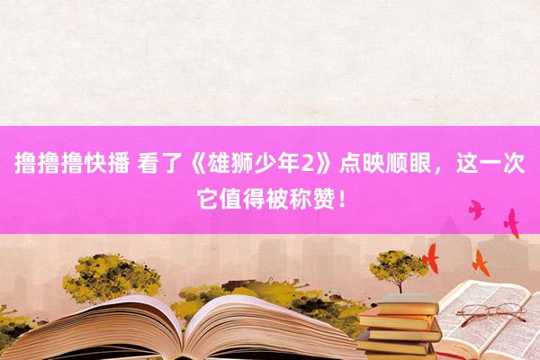 撸撸撸快播 看了《雄狮少年2》点映顺眼，这一次它值得被称赞！