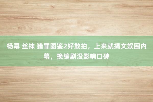 杨幂 丝袜 猎罪图鉴2好敢拍，上来就揭文娱圈内幕，换编剧没影响口碑
