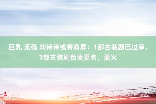 巨乳 无码 刘诗诗或将霸屏：1部古装剧已过审，1部古装剧负责更名，要火