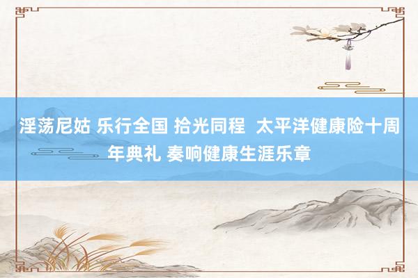 淫荡尼姑 乐行全国 拾光同程  太平洋健康险十周年典礼 奏响健康生涯乐章