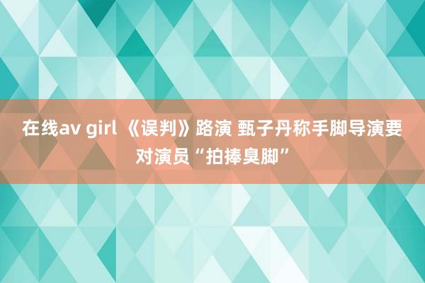 在线av girl 《误判》路演 甄子丹称手脚导演要对演员“拍捧臭脚”