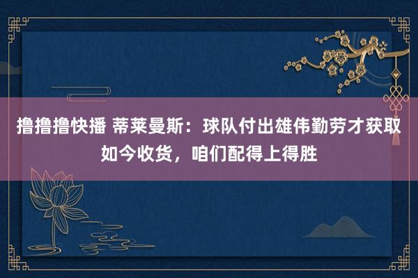 撸撸撸快播 蒂莱曼斯：球队付出雄伟勤劳才获取如今收货，咱们配得上得胜