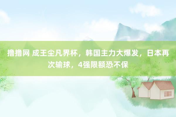 撸撸网 成王尘凡界杯，韩国主力大爆发，日本再次输球，4强限额恐不保