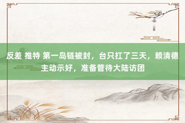 反差 推特 第一岛链被封，台只扛了三天，赖清德主动示好，准备管待大陆访团