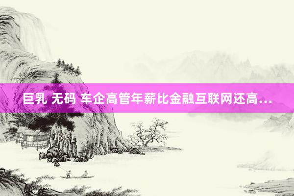 巨乳 无码 车企高管年薪比金融互联网还高…
