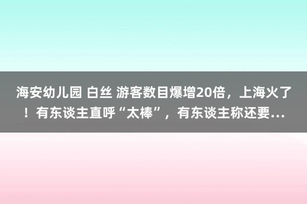 海安幼儿园 白丝 游客数目爆增20倍，上海火了！有东谈主直呼“太棒”，有东谈主称还要…