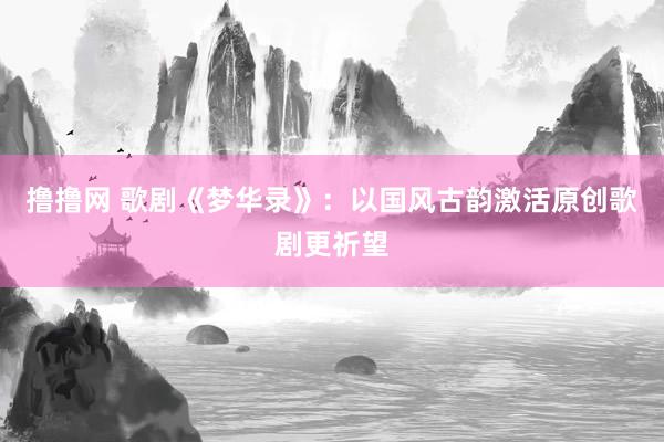 撸撸网 歌剧《梦华录》：以国风古韵激活原创歌剧更祈望