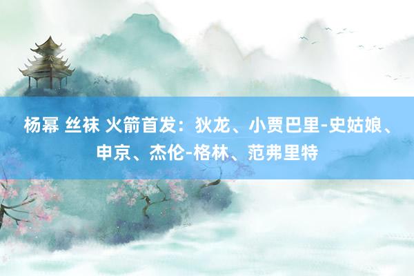 杨幂 丝袜 火箭首发：狄龙、小贾巴里-史姑娘、申京、杰伦-格林、范弗里特