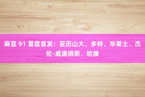 麻豆 91 雷霆首发：亚历山大、多特、华莱士、杰伦-威廉姆斯、哈滕