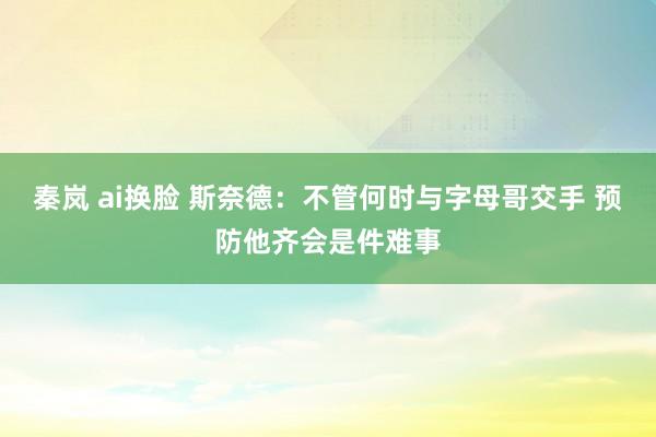秦岚 ai换脸 斯奈德：不管何时与字母哥交手 预防他齐会是件难事