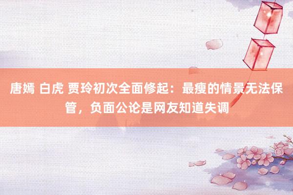 唐嫣 白虎 贾玲初次全面修起：最瘦的情景无法保管，负面公论是网友知道失调