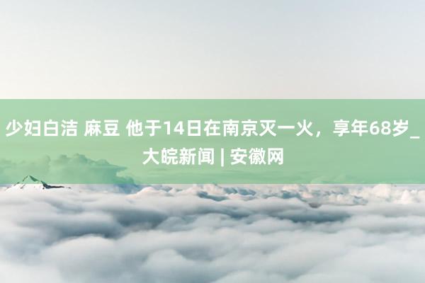 少妇白洁 麻豆 他于14日在南京灭一火，享年68岁_大皖新闻 | 安徽网