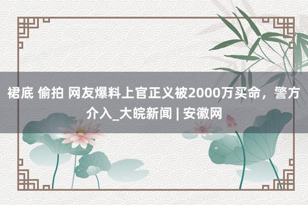 裙底 偷拍 网友爆料上官正义被2000万买命，警方介入_大皖新闻 | 安徽网