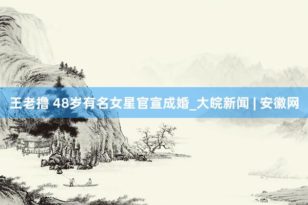 王老撸 48岁有名女星官宣成婚_大皖新闻 | 安徽网