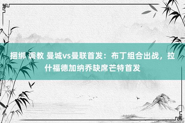 捆绑 调教 曼城vs曼联首发：布丁组合出战，拉什福德加纳乔缺席芒特首发