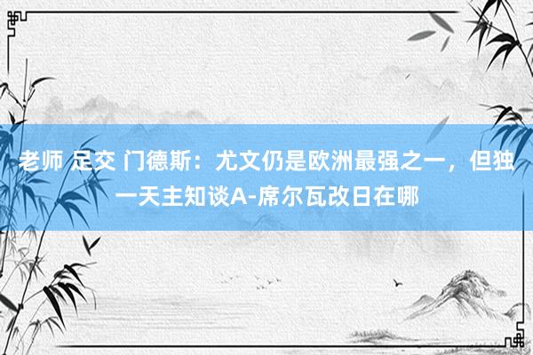 老师 足交 门德斯：尤文仍是欧洲最强之一，但独一天主知谈A-席尔瓦改日在哪