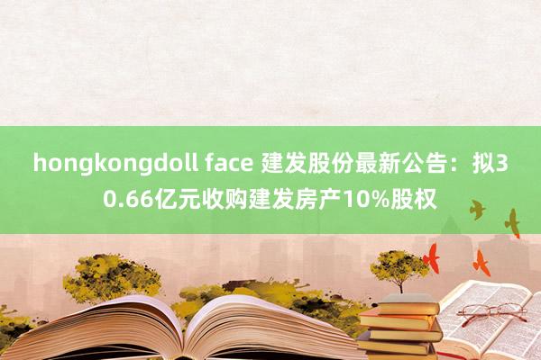 hongkongdoll face 建发股份最新公告：拟30.66亿元收购建发房产10%股权