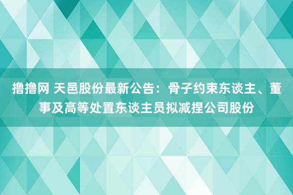 撸撸网 天邑股份最新公告：骨子约束东谈主、董事及高等处置东谈主员拟减捏公司股份