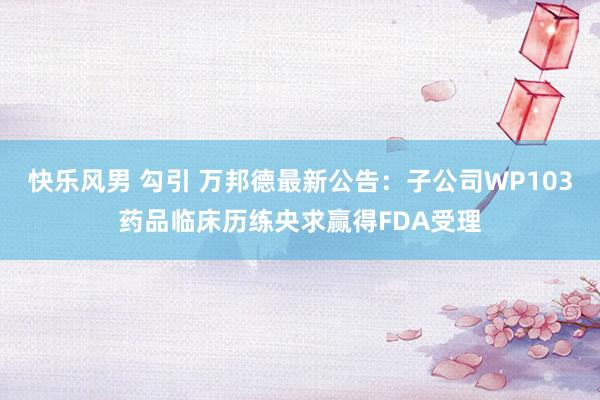 快乐风男 勾引 万邦德最新公告：子公司WP103药品临床历练央求赢得FDA受理