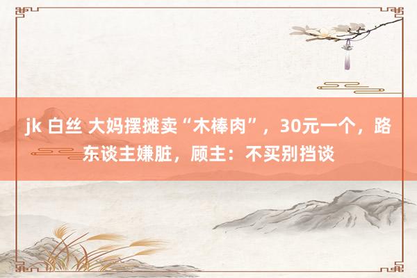 jk 白丝 大妈摆摊卖“木棒肉”，30元一个，路东谈主嫌脏，顾主：不买别挡谈