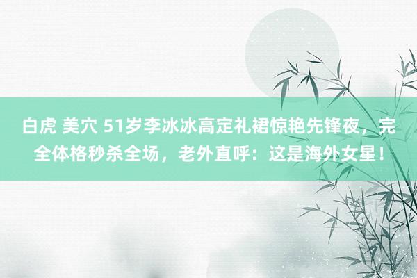 白虎 美穴 51岁李冰冰高定礼裙惊艳先锋夜，完全体格秒杀全场，老外直呼：这是海外女星！