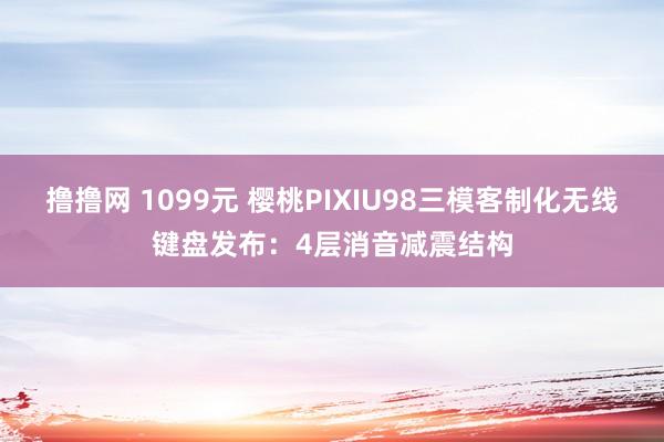 撸撸网 1099元 樱桃PIXIU98三模客制化无线键盘发布：4层消音减震结构
