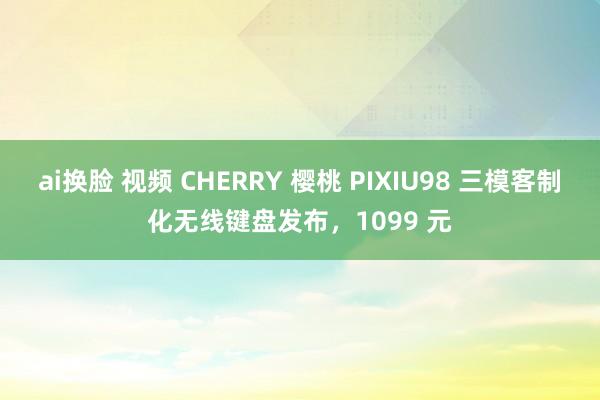 ai换脸 视频 CHERRY 樱桃 PIXIU98 三模客制化无线键盘发布，1099 元