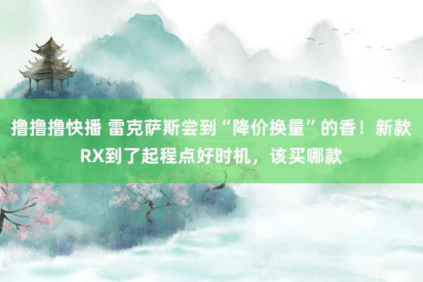撸撸撸快播 雷克萨斯尝到“降价换量”的香！新款RX到了起程点好时机，该买哪款