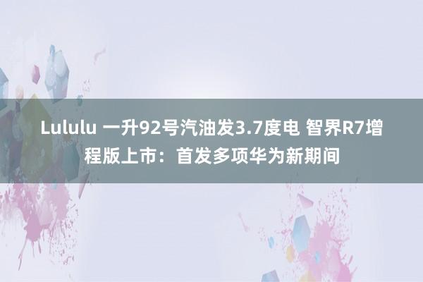 Lululu 一升92号汽油发3.7度电 智界R7增程版上市：首发多项华为新期间