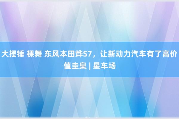 大摆锤 裸舞 东风本田烨S7，让新动力汽车有了高价值圭臬 | 星车场