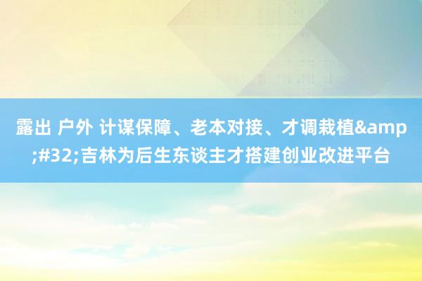 露出 户外 计谋保障、老本对接、才调栽植&#32;吉林为后生东谈主才搭建创业改进平台