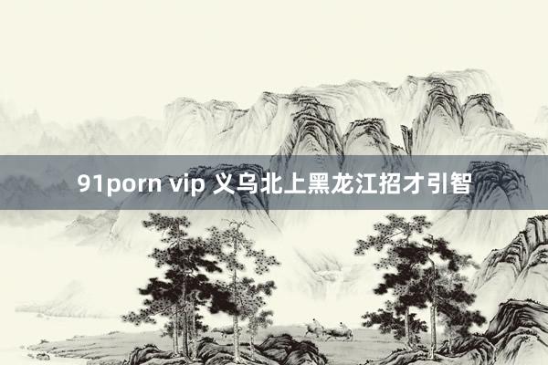 91porn vip 义乌北上黑龙江招才引智