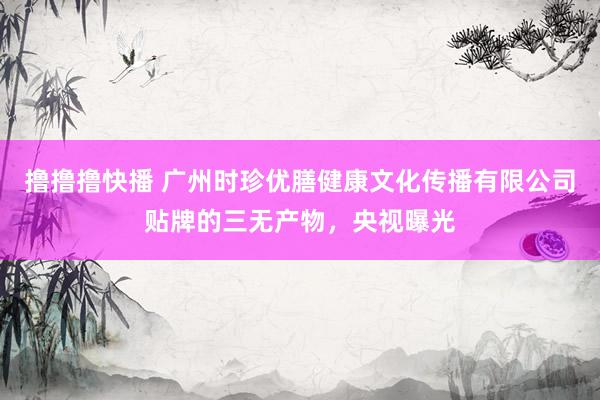 撸撸撸快播 广州时珍优膳健康文化传播有限公司贴牌的三无产物，央视曝光