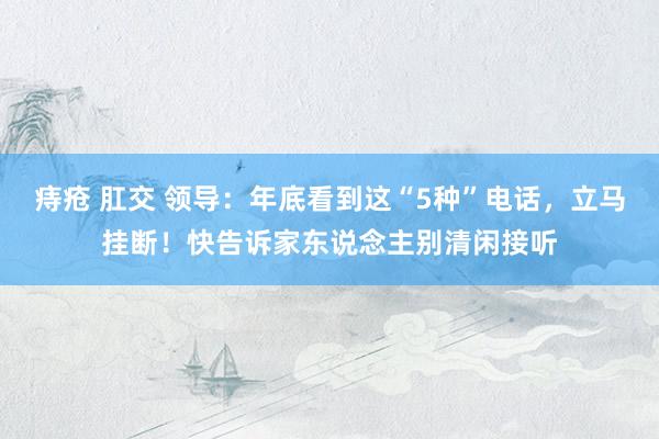 痔疮 肛交 领导：年底看到这“5种”电话，立马挂断！快告诉家东说念主别清闲接听