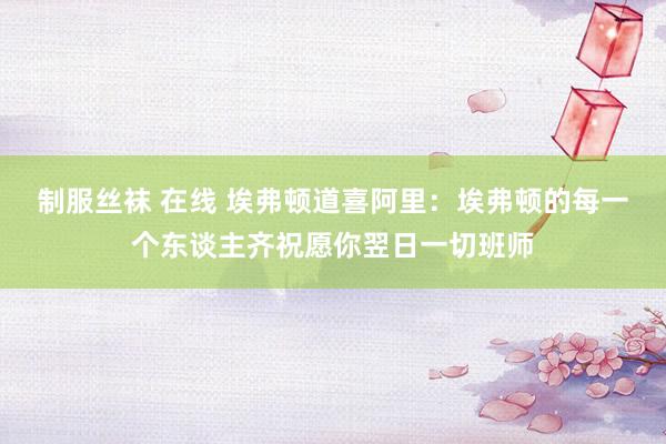 制服丝袜 在线 埃弗顿道喜阿里：埃弗顿的每一个东谈主齐祝愿你翌日一切班师